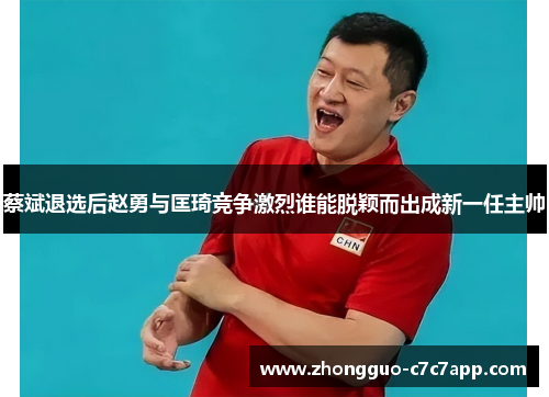 蔡斌退选后赵勇与匡琦竞争激烈谁能脱颖而出成新一任主帅 蔡斌退选后赵勇与匡琦竞争激烈谁能脱颖而出成新一任主帅