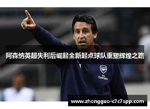 阿森纳英超失利后崛起全新起点球队重塑辉煌之路