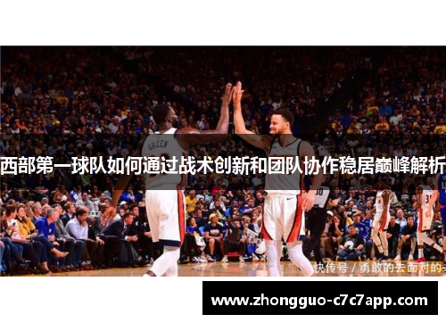 西部第一球队如何通过战术创新和团队协作稳居巅峰解析