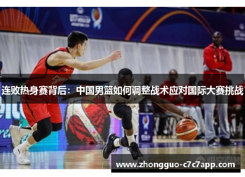连败热身赛背后:中国男篮如何调整战术应对国际大赛挑战 连败热身赛背后:中国男篮如何调整战术应对国际大赛挑战