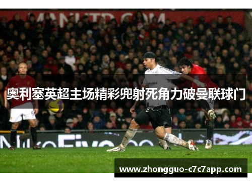奥利塞英超主场精彩兜射死角力破曼联球门 奥利塞英超主场精彩兜射死角力破曼联球门