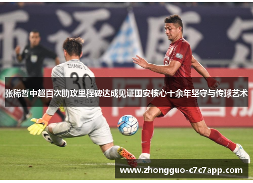 张稀哲中超百次助攻里程碑达成见证国安核心十余年坚守与传球艺术