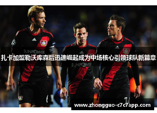 扎卡加盟勒沃库森后迅速崛起成为中场核心引领球队新篇章 扎卡加盟勒沃库森后迅速崛起成为中场核心引领球队新篇章