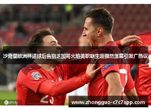 沙奇里欧洲杯进球后告别芝加哥火焰美职联生涯骤然落幕引发广热议