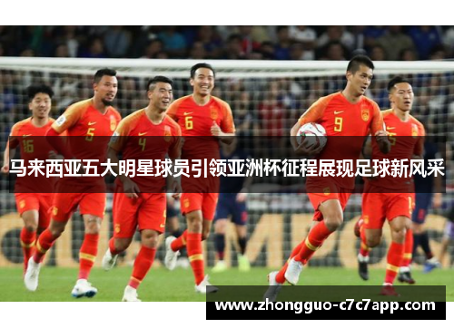 马来西亚五大明星球员引领亚洲杯征程展现足球新风采