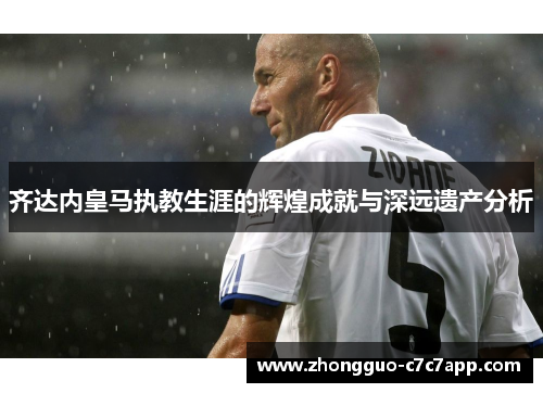 齐达内皇马执教生涯的辉煌成就与深远遗产分析